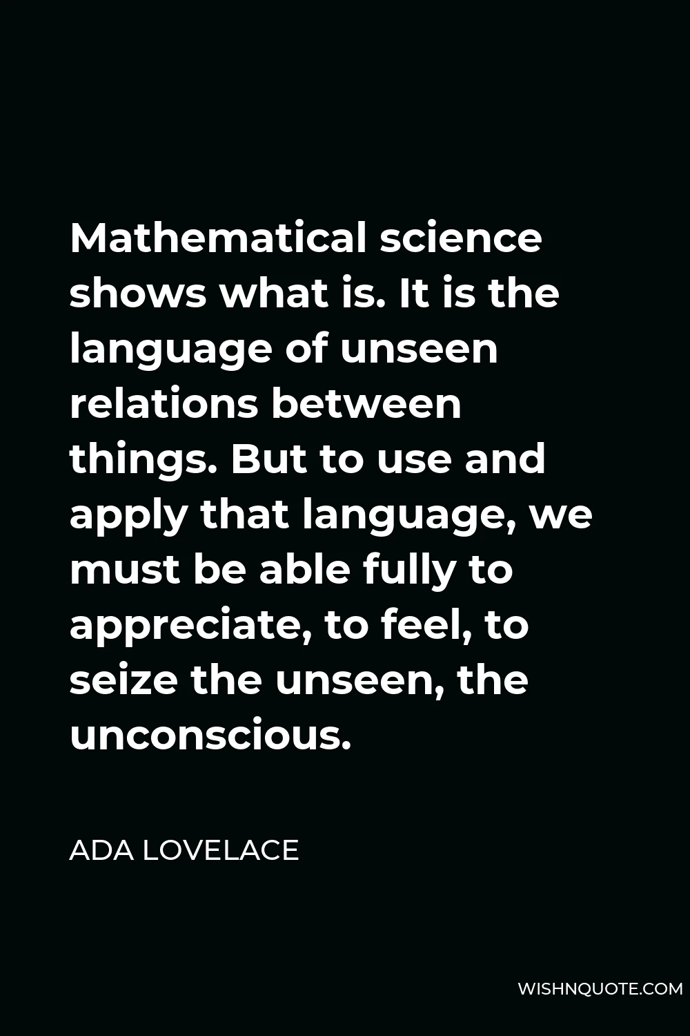 Ada Lovelace Quote - Mathematical science shows what is. It is the language of unseen relations between things. But to use and apply that language, we must be able fully to appreciate, to feel, to seize the unseen, the unconscious.