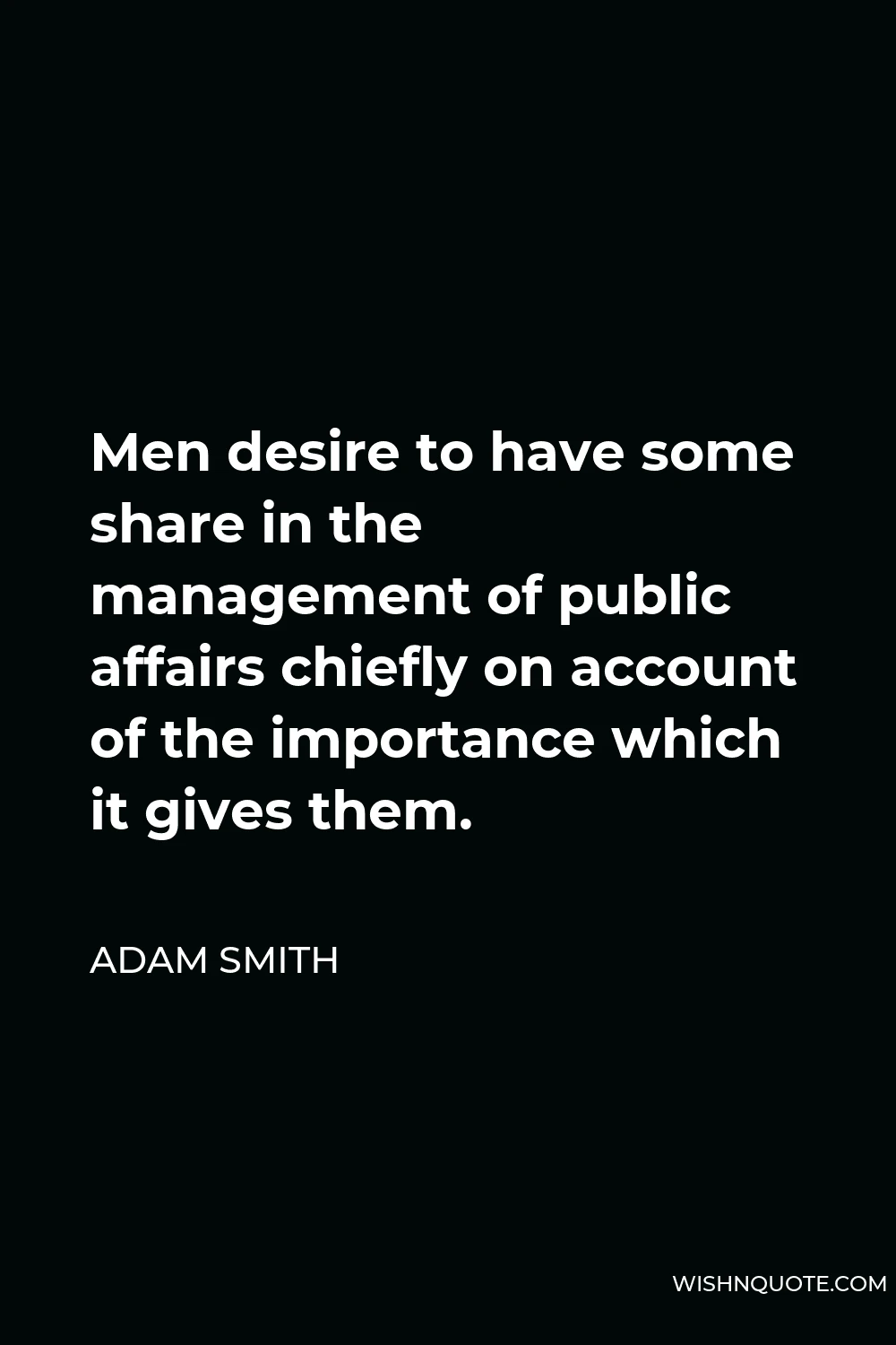 Adam Smith Quote - Men desire to have some share in the management of public affairs chiefly on account of the importance which it gives them.
