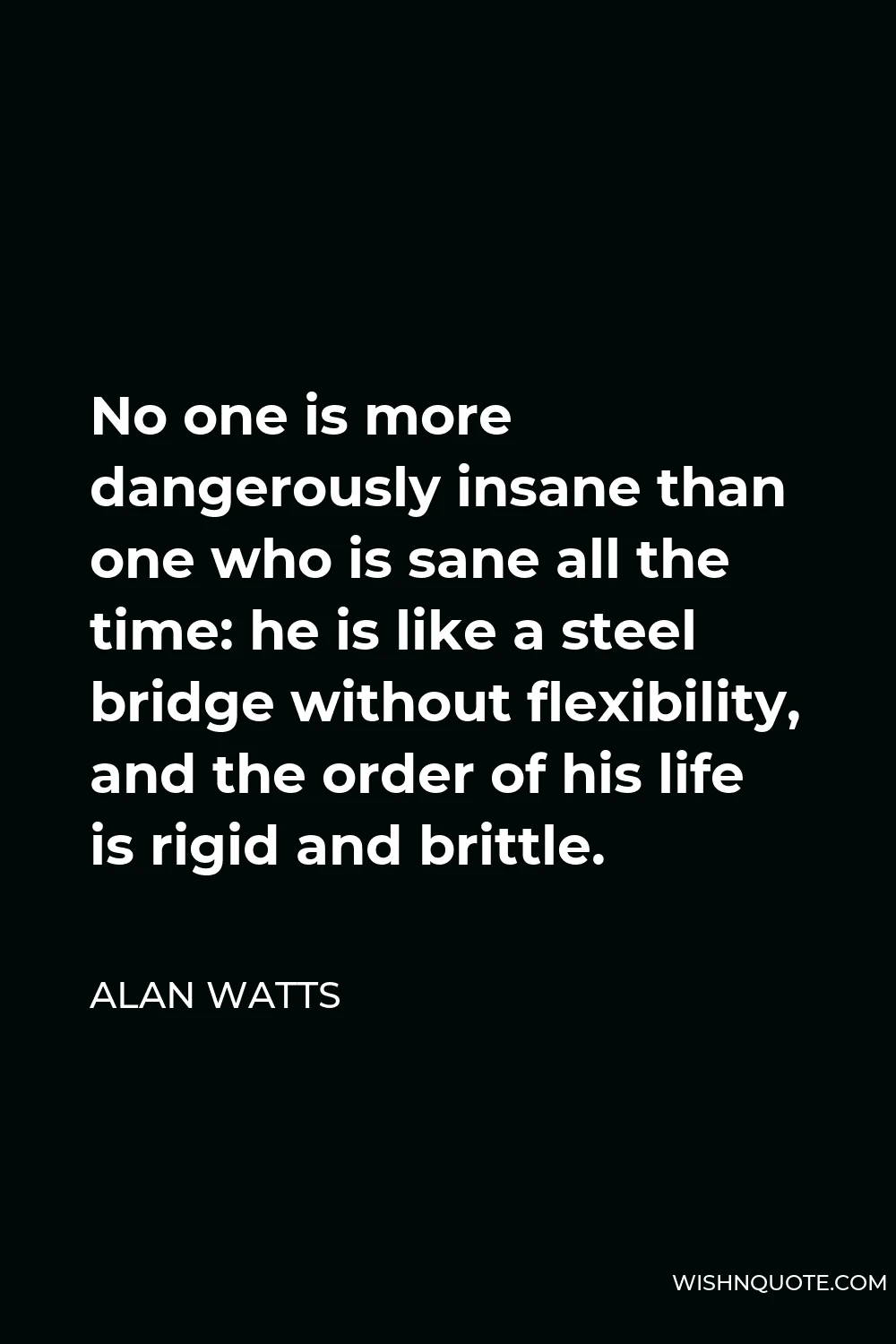 Alan Watts Quote - No one is more dangerously insane than one who is sane all the time: he is like a steel bridge without flexibility, and the order of his life is rigid and brittle.
