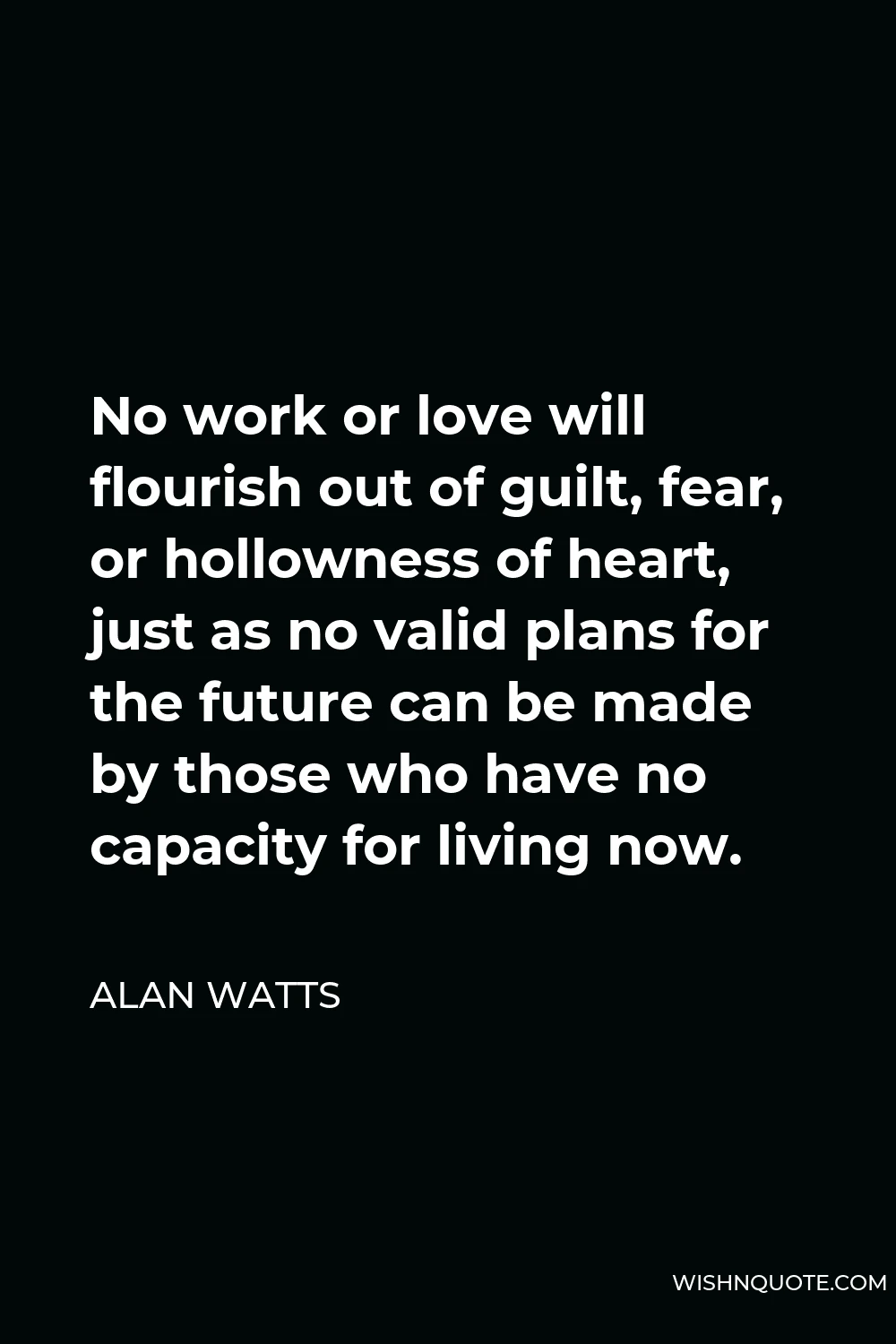 Alan Watts Quote - No work or love will flourish out of guilt, fear, or hollowness of heart, just as no valid plans for the future can be made by those who have no capacity for living now.