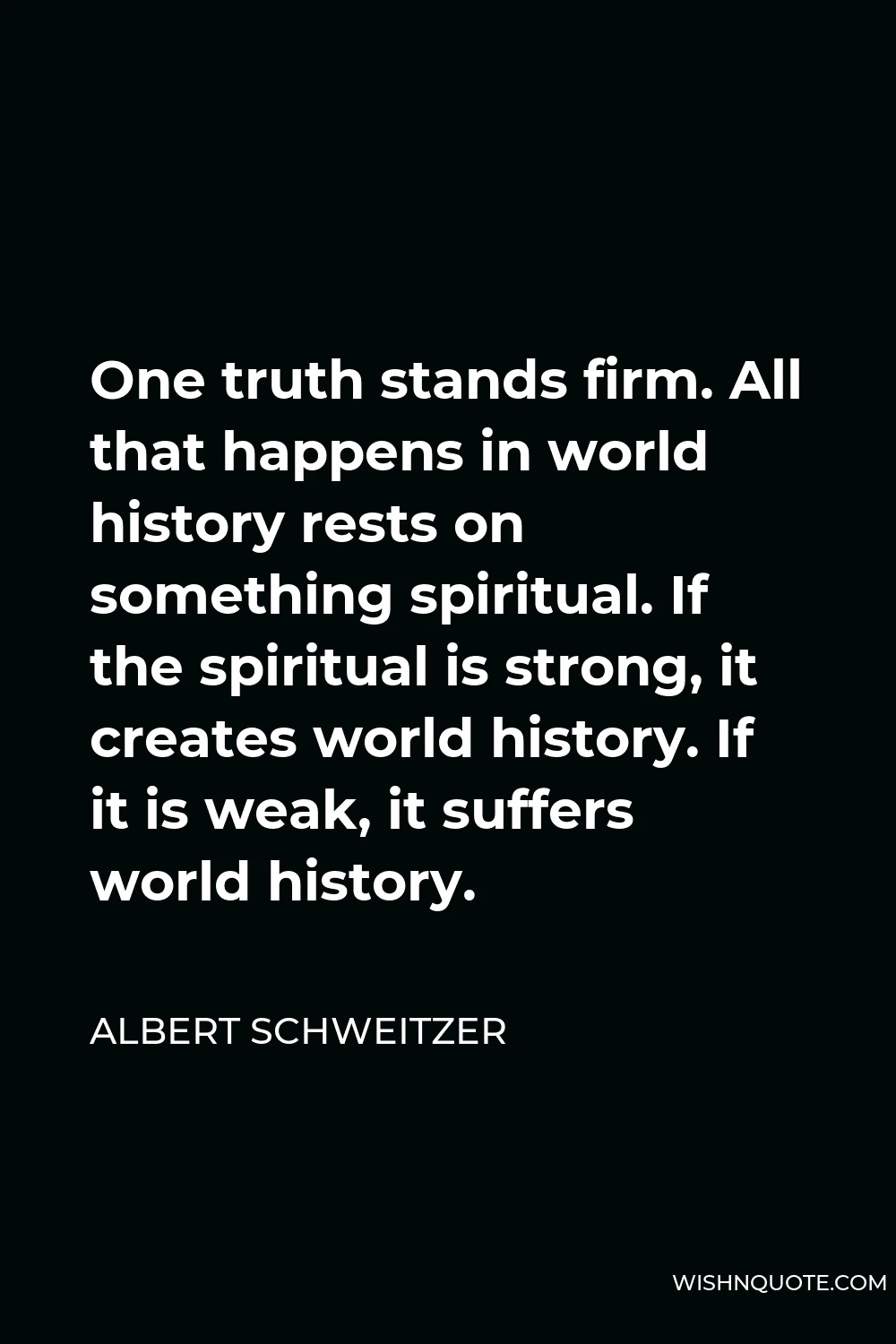 Albert Schweitzer Quote - One truth stands firm. All that happens in world history rests on something spiritual. If the spiritual is strong, it creates world history. If it is weak, it suffers world history.