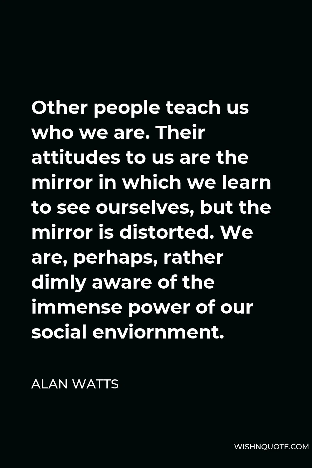 Alan Watts Quote - Other people teach us who we are. Their attitudes to us are the mirror in which we learn to see ourselves, but the mirror is distorted. We are, perhaps, rather dimly aware of the immense power of our social enviornment.