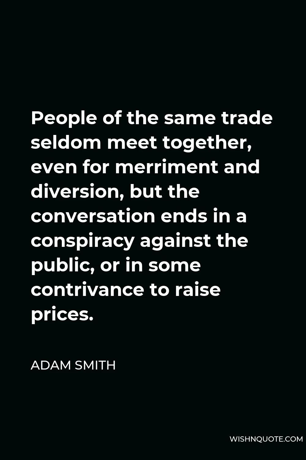 Adam Smith Quote - People of the same trade seldom meet together, even for merriment and diversion, but the conversation ends in a conspiracy against the public, or in some contrivance to raise prices.