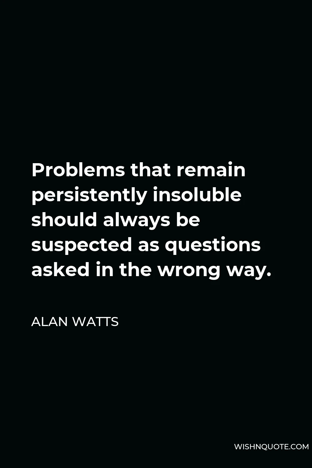 Alan Watts Quote - Problems that remain persistently insoluble should always be suspected as questions asked in the wrong way.