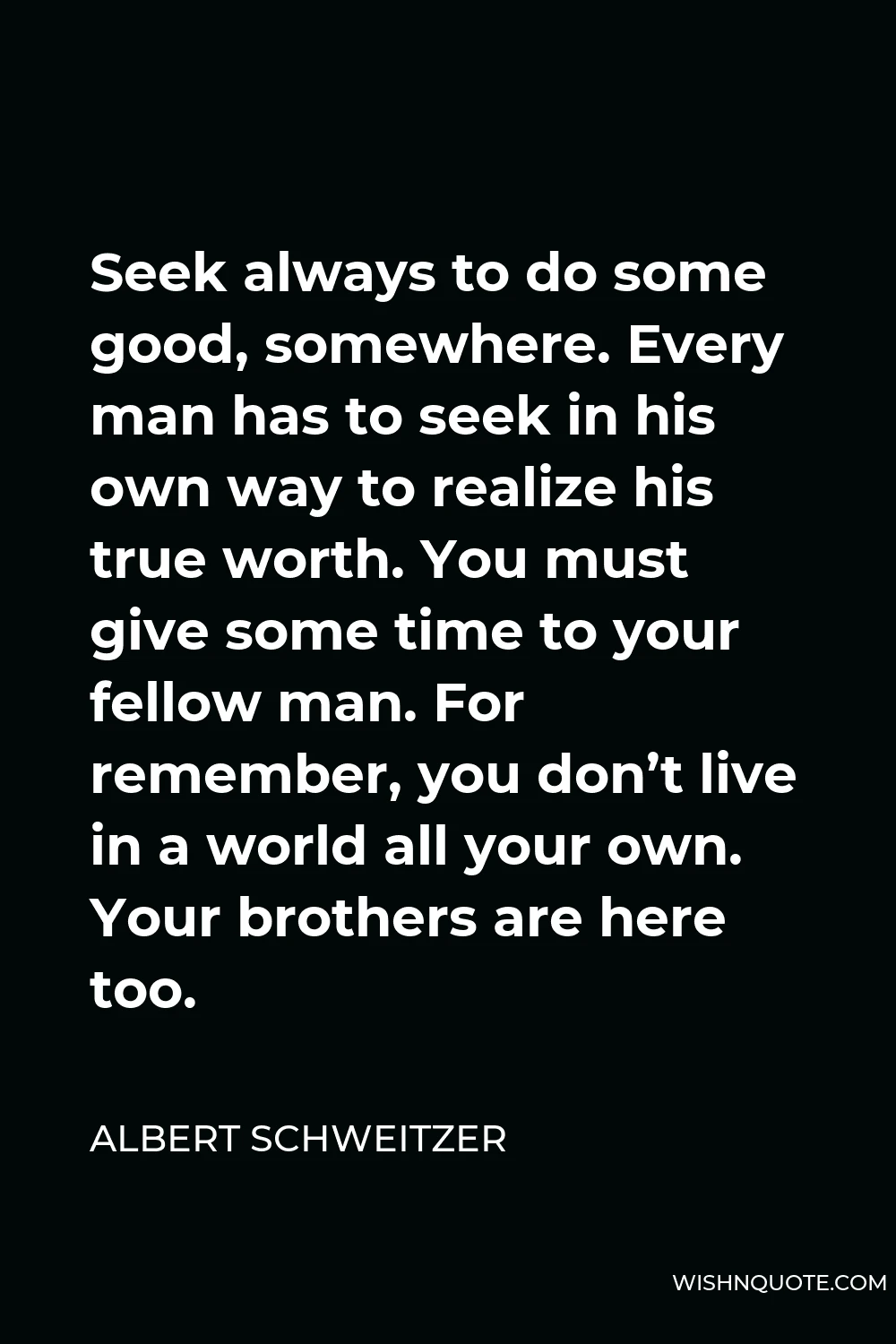 Albert Schweitzer Quote - Seek always to do some good, somewhere. Every man has to seek in his own way to realize his true worth. You must give some time to your fellow man. For remember, you don’t live in a world all your own. Your brothers are here too.