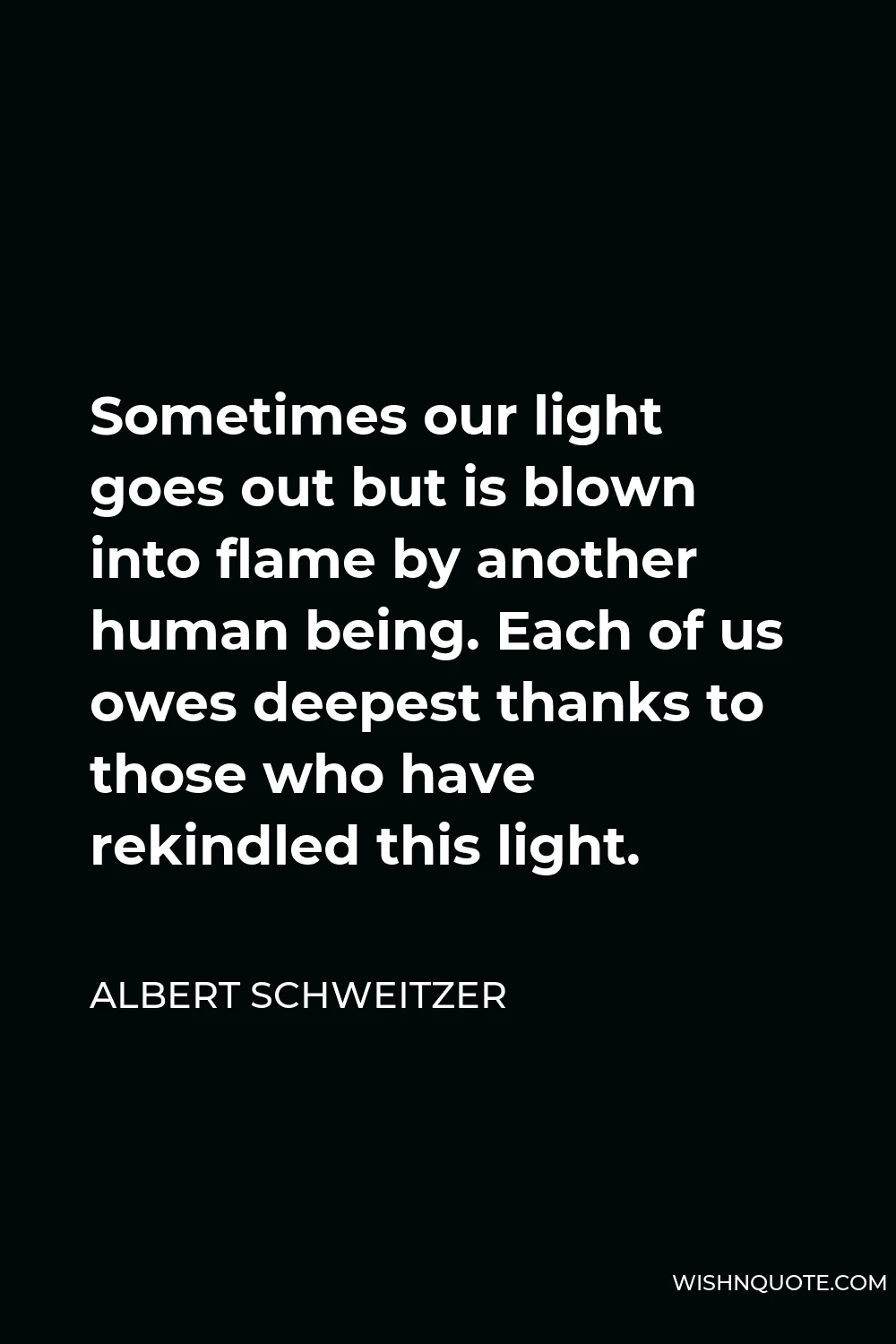 Albert Schweitzer Quote - Sometimes our light goes out but is blown into flame by another human being. Each of us owes deepest thanks to those who have rekindled this light.