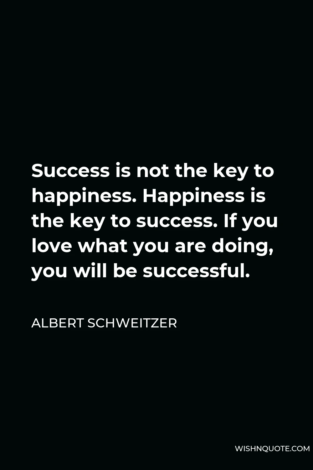 Albert Schweitzer Quote - Success is not the key to happiness. Happiness is the key to success. If you love what you are doing, you will be successful.