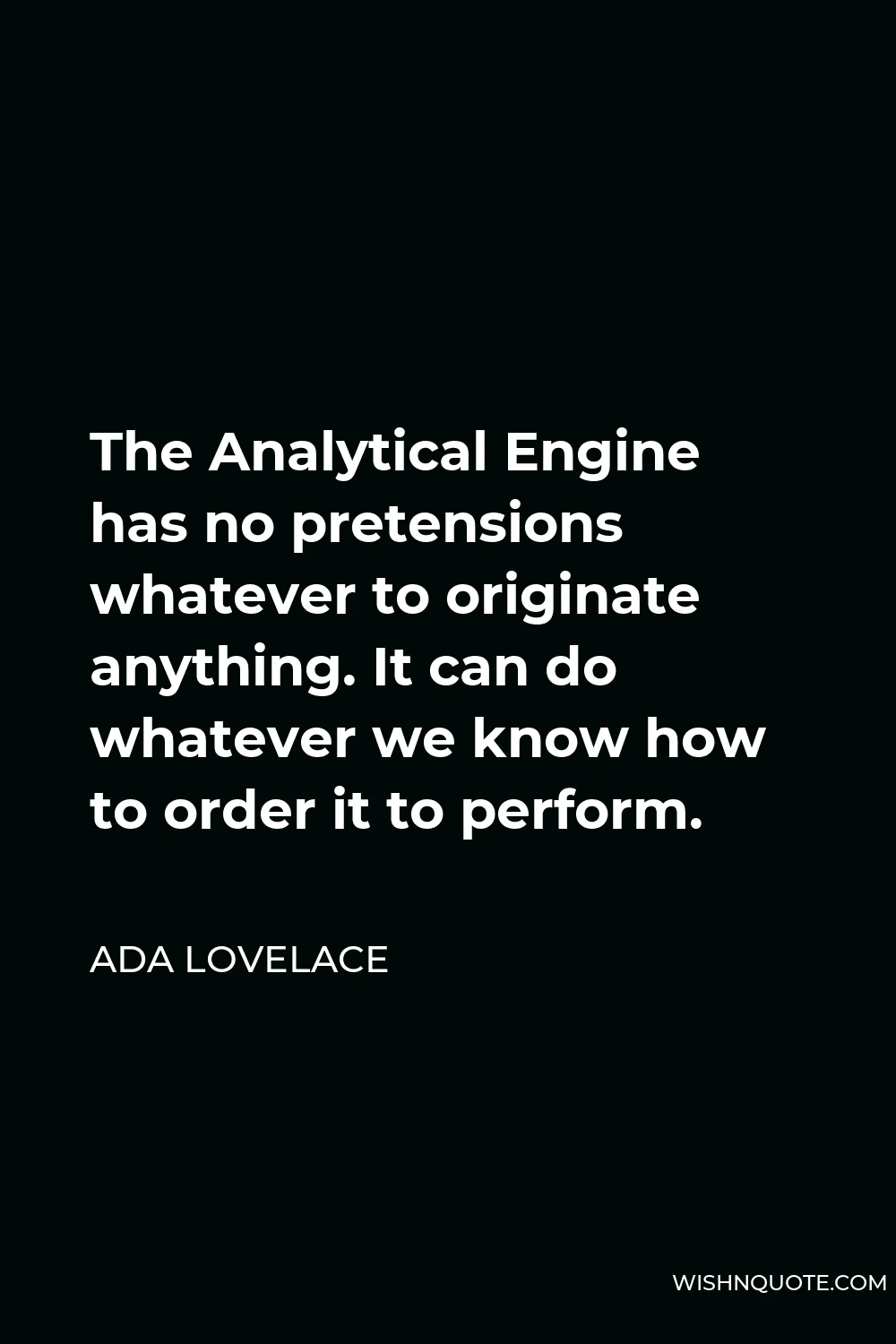 Ada Lovelace Quote - The Analytical Engine has no pretensions whatever to originate anything. It can do whatever we know how to order it to perform.