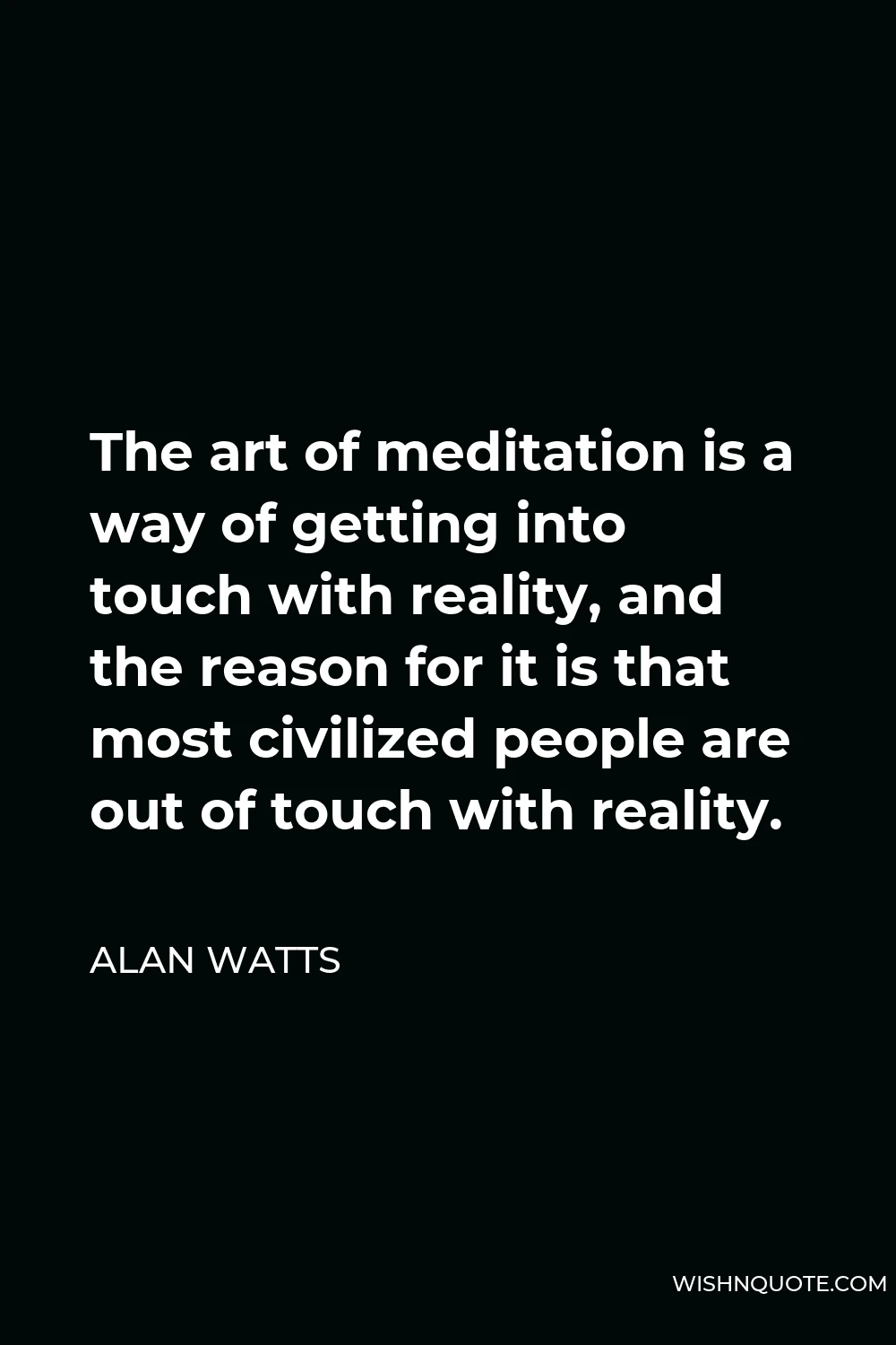 Alan Watts Quote - The art of meditation is a way of getting into touch with reality, and the reason for it is that most civilized people are out of touch with reality.