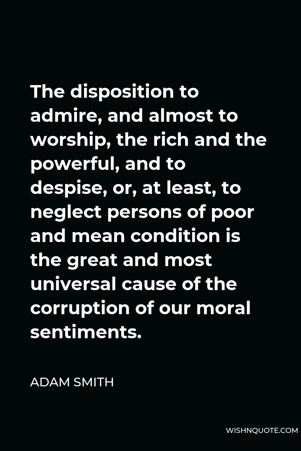 Adam Smith Quote - The disposition to admire, and almost to worship, the rich and the powerful, and to despise, or, at least, to neglect persons of poor and mean condition is the great and most universal cause of the corruption of our moral sentiments.
