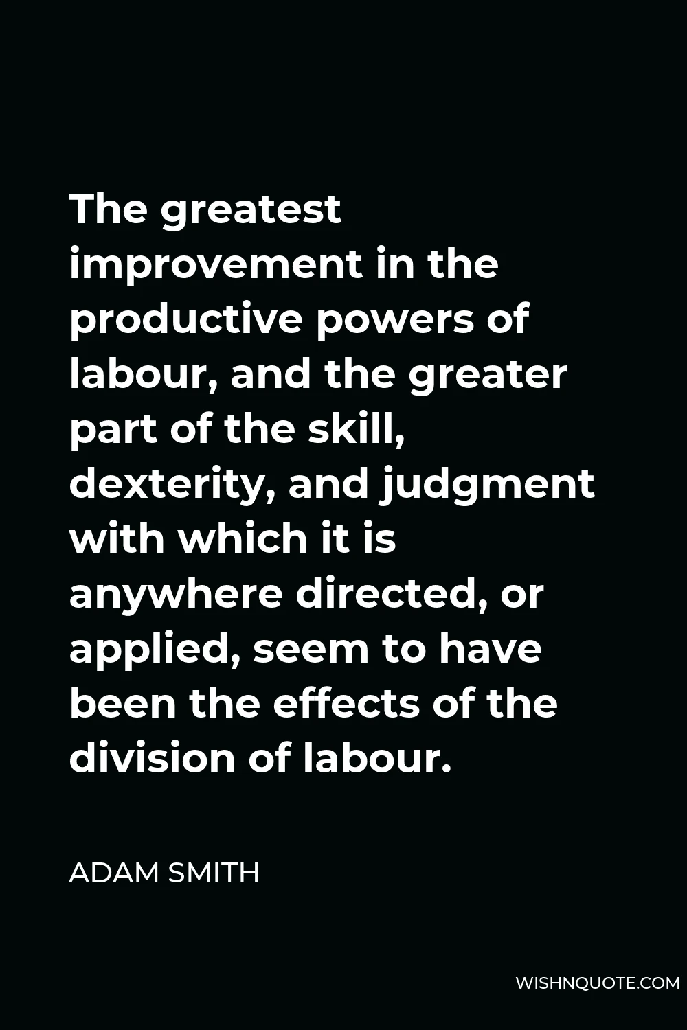 Adam Smith Quote - The greatest improvement in the productive powers of labour, and the greater part of the skill, dexterity, and judgment with which it is anywhere directed, or applied, seem to have been the effects of the division of labour.
