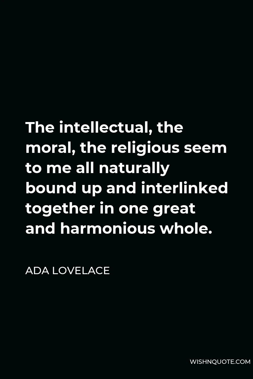 Ada Lovelace Quote - The intellectual, the moral, the religious seem to me all naturally bound up and interlinked together in one great and harmonious whole.