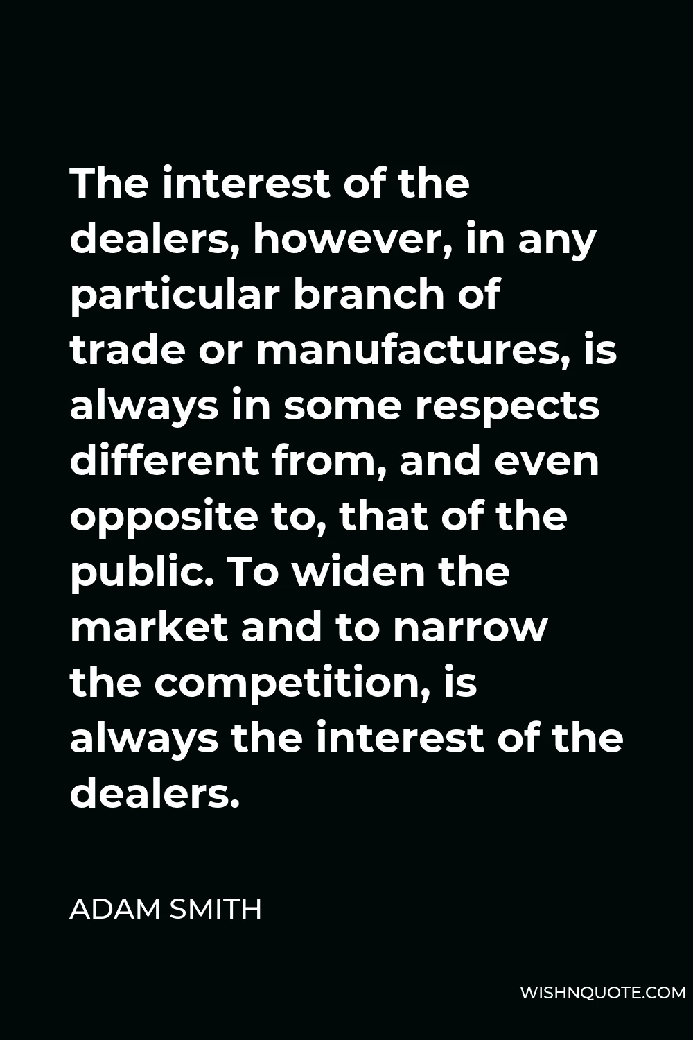Adam Smith Quote - The interest of the dealers, however, in any particular branch of trade or manufactures, is always in some respects different from, and even opposite to, that of the public. To widen the market and to narrow the competition, is always the interest of the dealers.
