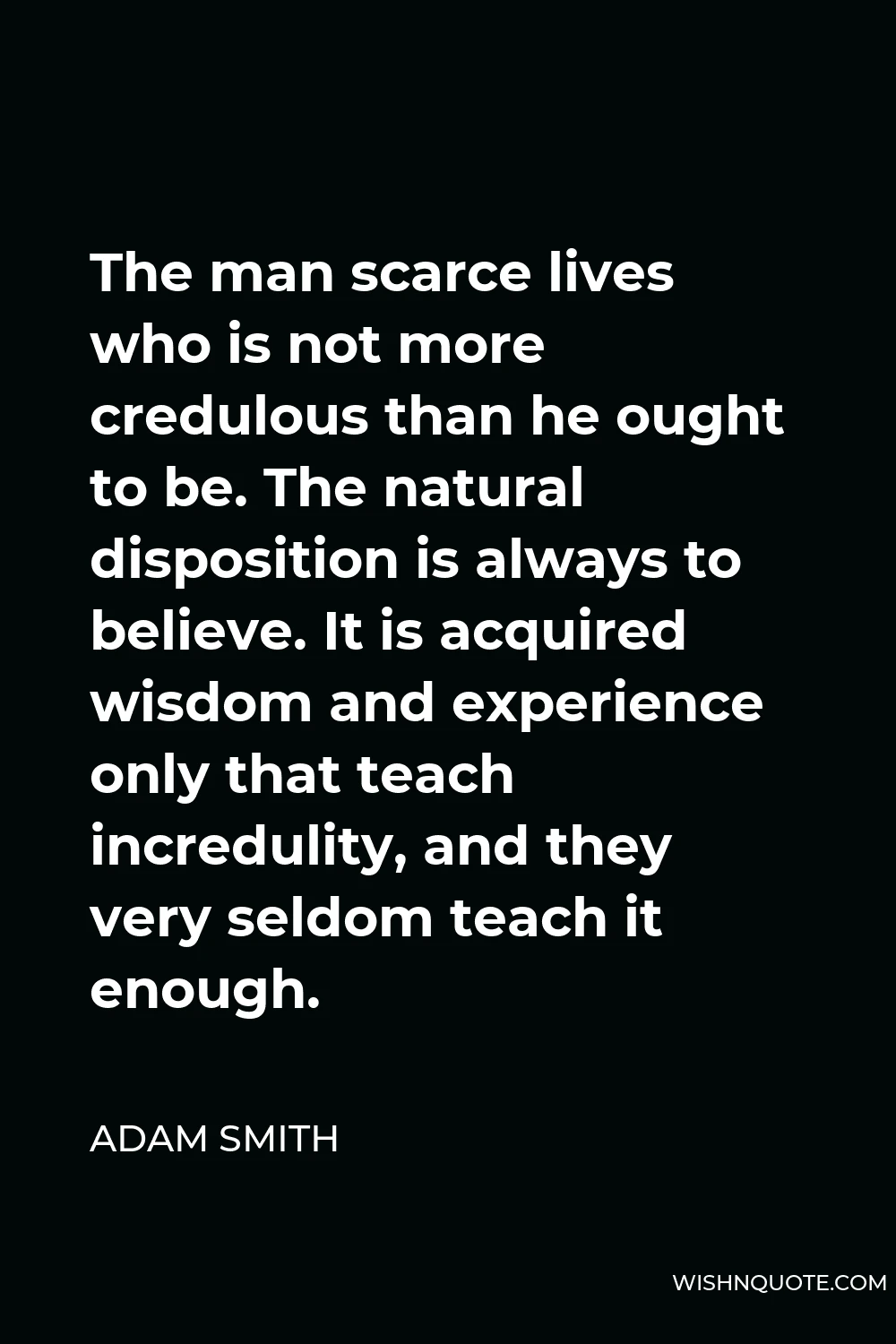 Adam Smith Quote - The man scarce lives who is not more credulous than he ought to be. The natural disposition is always to believe. It is acquired wisdom and experience only that teach incredulity, and they very seldom teach it enough.