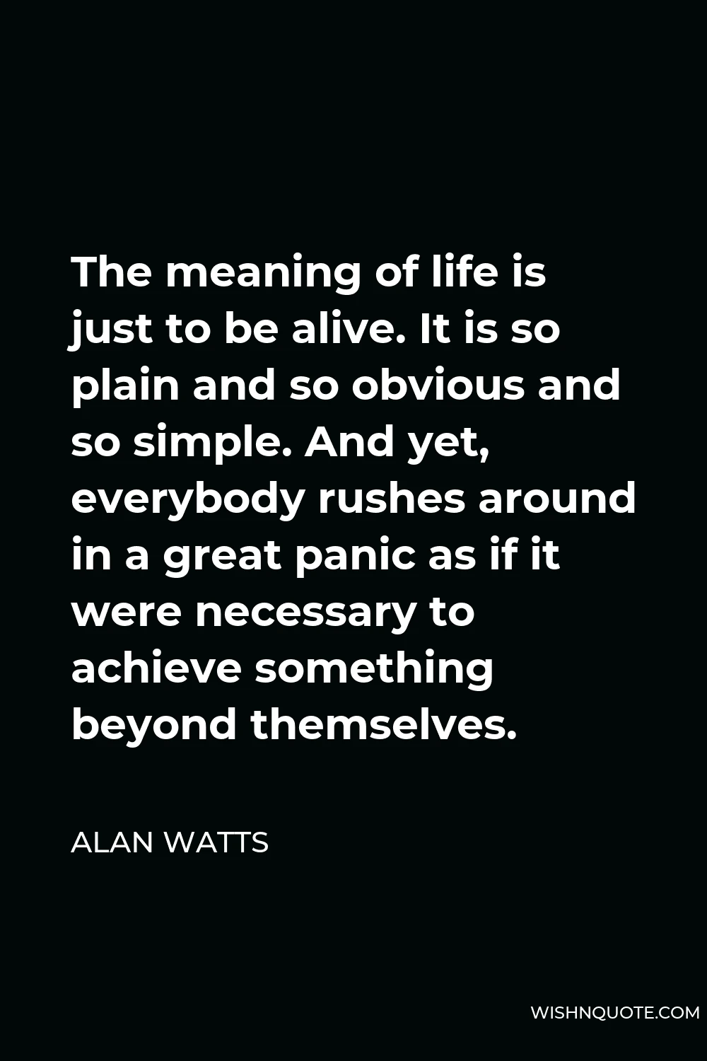 Alan Watts Quote - The meaning of life is just to be alive. It is so plain and so obvious and so simple. And yet, everybody rushes around in a great panic as if it were necessary to achieve something beyond themselves.