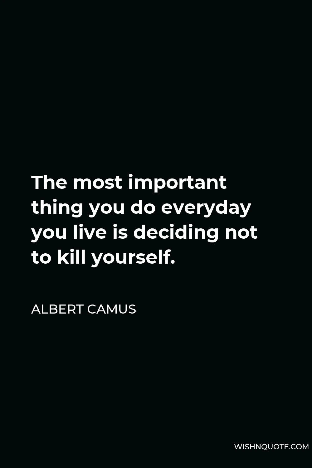 Albert Camus Quote - The most important thing you do everyday you live is deciding not to kill yourself.