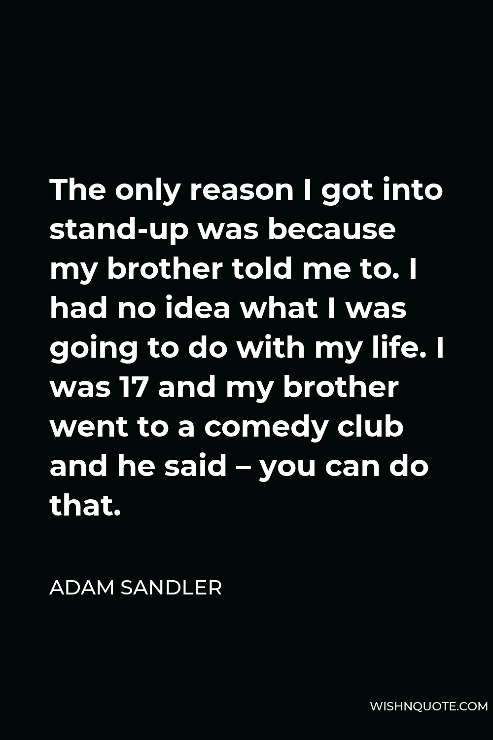 Adam Sandler Quote - The only reason I got into stand-up was because my brother told me to. I had no idea what I was going to do with my life. I was 17 and my brother went to a comedy club and he said – you can do that.