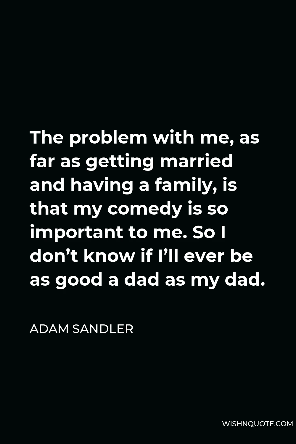 Adam Sandler Quote - The problem with me, as far as getting married and having a family, is that my comedy is so important to me. So I don’t know if I’ll ever be as good a dad as my dad.