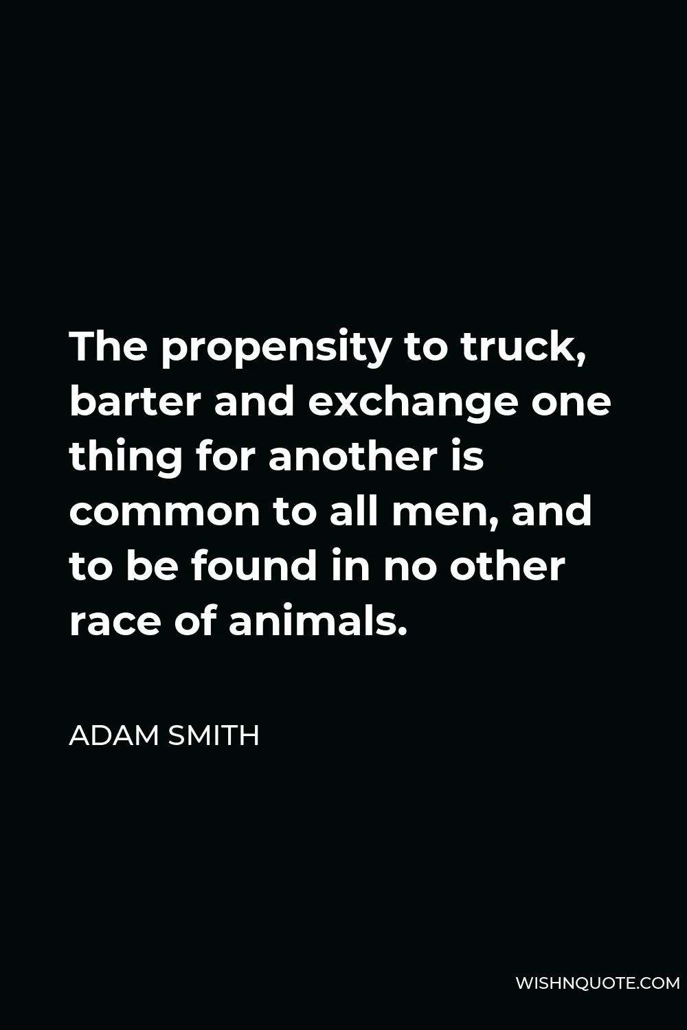 Adam Smith Quote - The propensity to truck, barter and exchange one thing for another is common to all men, and to be found in no other race of animals.