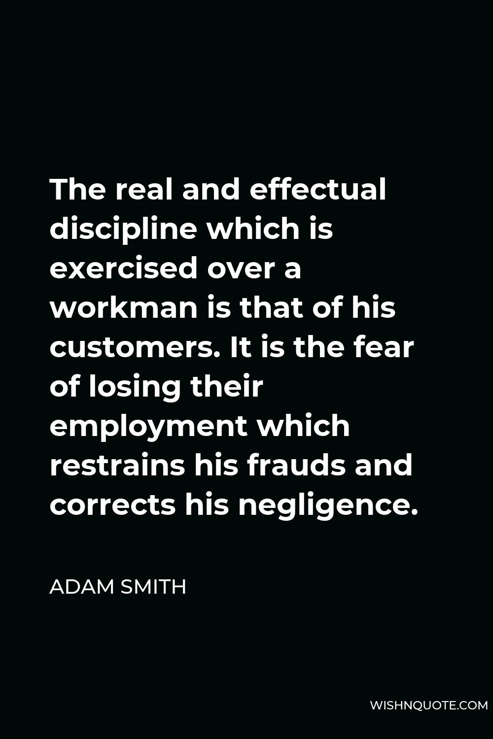 Adam Smith Quote - The real and effectual discipline which is exercised over a workman is that of his customers. It is the fear of losing their employment which restrains his frauds and corrects his negligence.