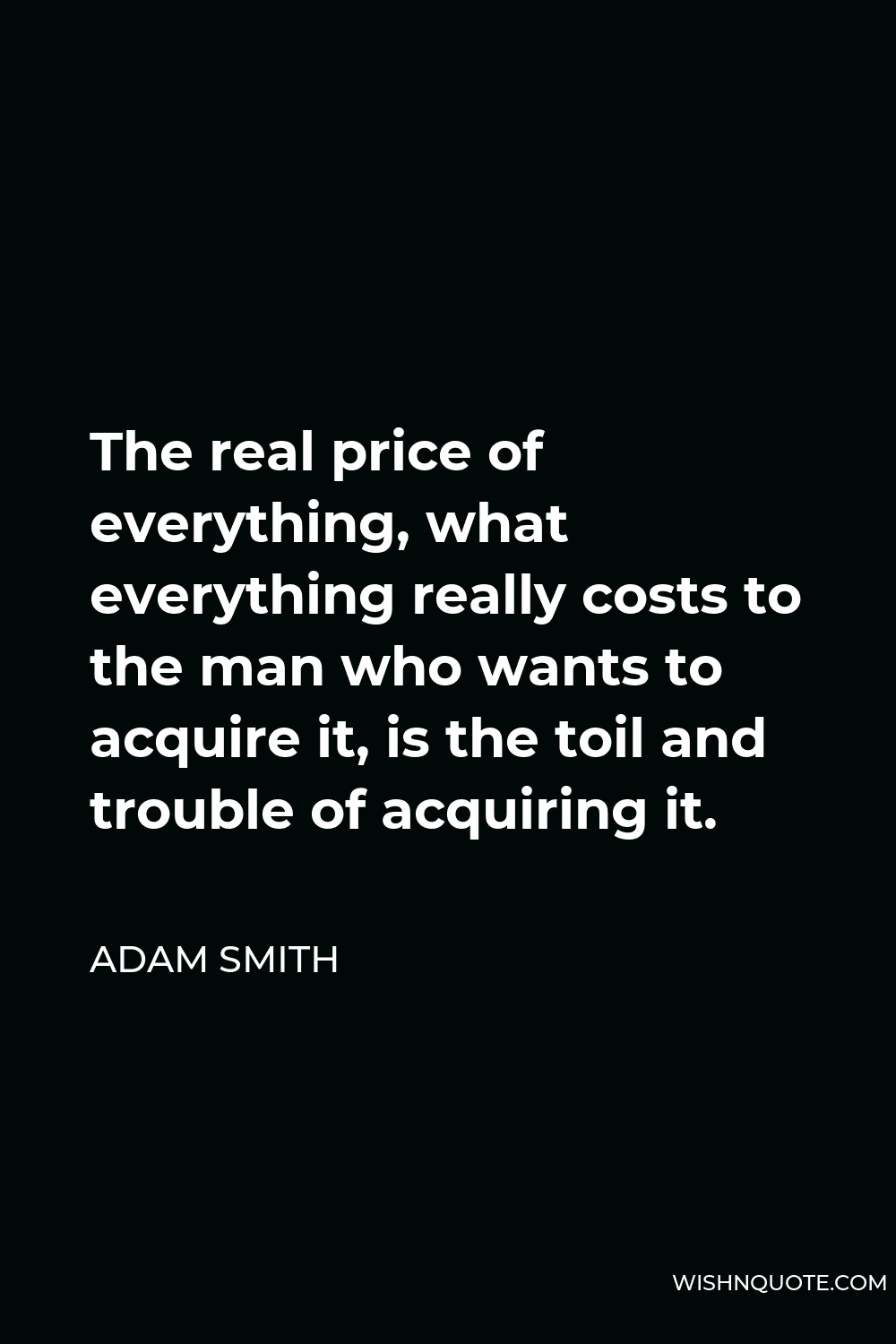 Adam Smith Quote - The real price of everything, what everything really costs to the man who wants to acquire it, is the toil and trouble of acquiring it.