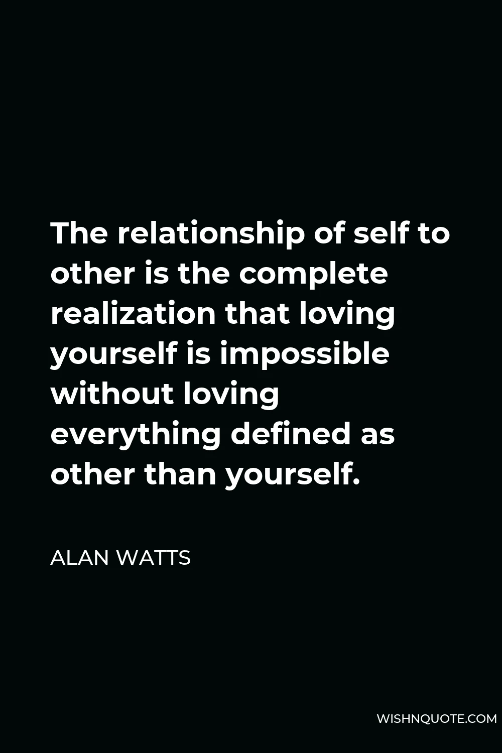 Alan Watts Quote - The relationship of self to other is the complete realization that loving yourself is impossible without loving everything defined as other than yourself.