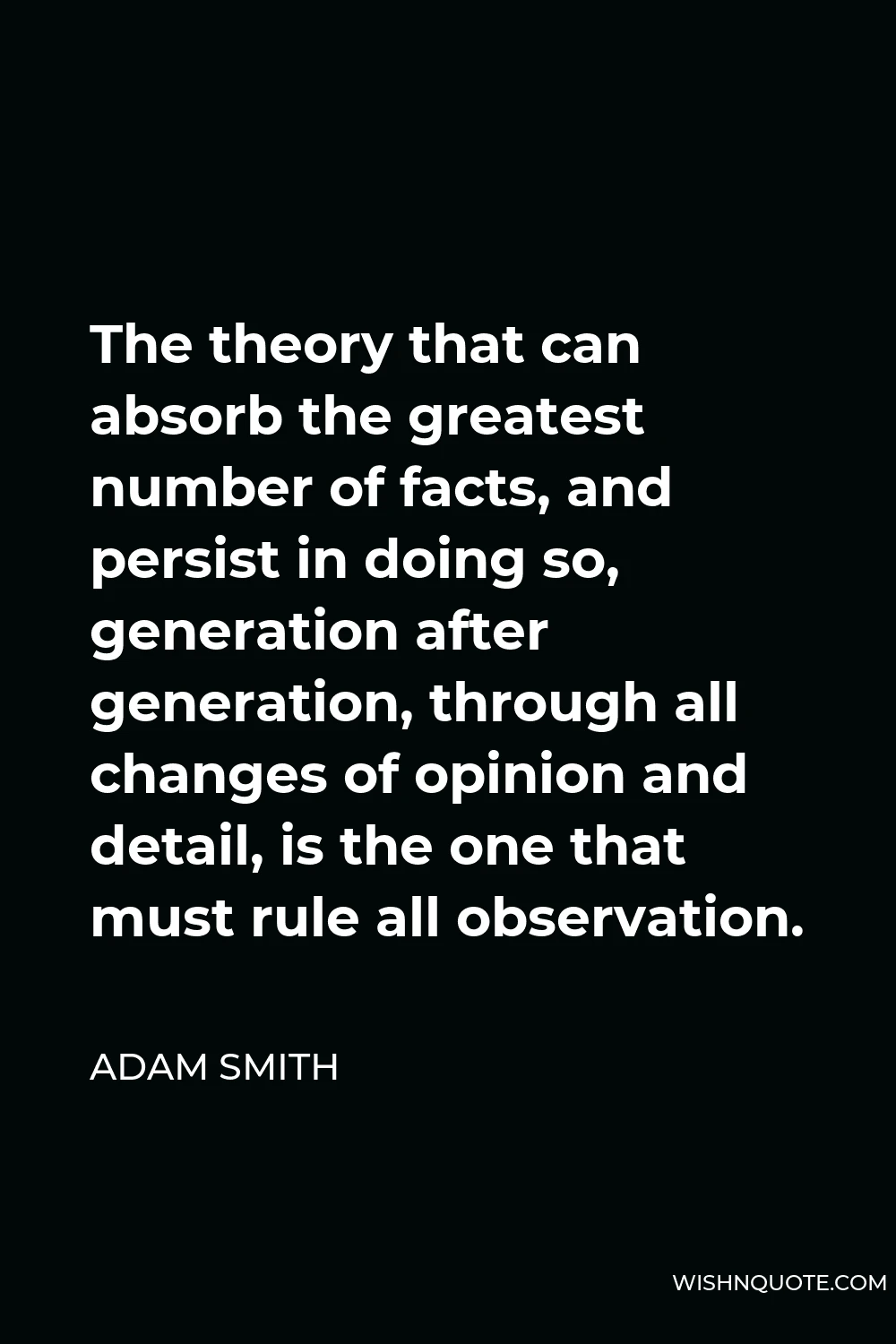 Adam Smith Quote - The theory that can absorb the greatest number of facts, and persist in doing so, generation after generation, through all changes of opinion and detail, is the one that must rule all observation.