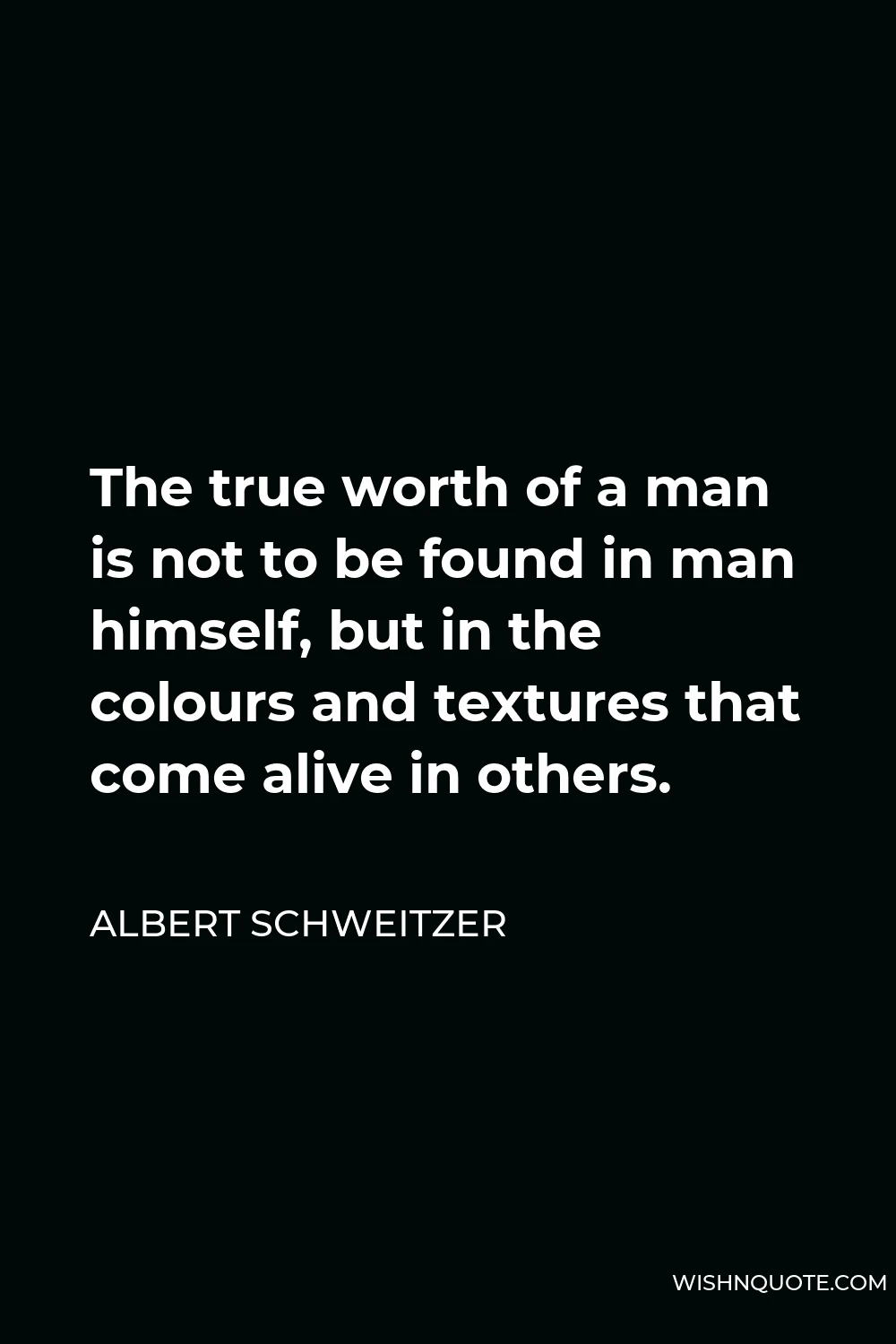 Albert Schweitzer Quote - The true worth of a man is not to be found in man himself, but in the colours and textures that come alive in others.