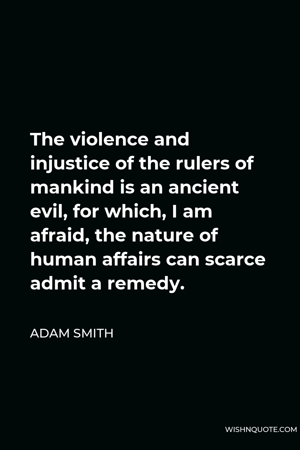Adam Smith Quote - The violence and injustice of the rulers of mankind is an ancient evil, for which, I am afraid, the nature of human affairs can scarce admit a remedy.