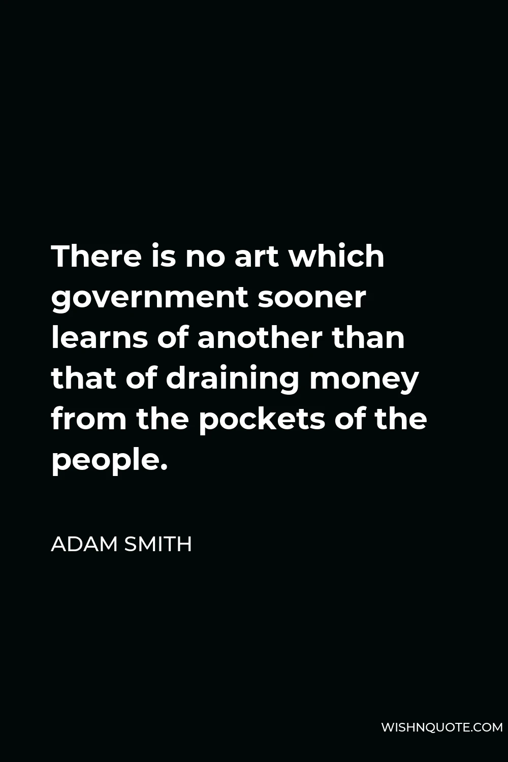 Adam Smith Quote - There is no art which government sooner learns of another than that of draining money from the pockets of the people.