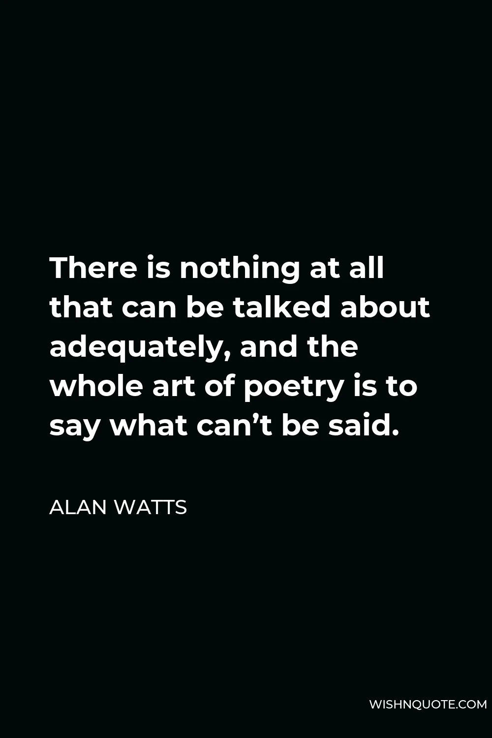Alan Watts Quote - There is nothing at all that can be talked about adequately, and the whole art of poetry is to say what can’t be said.
