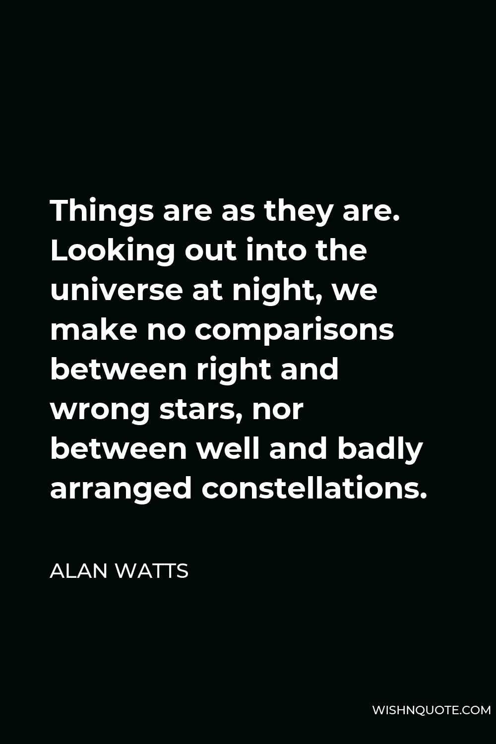 Alan Watts Quote - Things are as they are. Looking out into the universe at night, we make no comparisons between right and wrong stars, nor between well and badly arranged constellations.