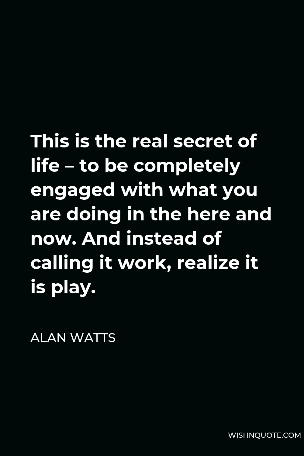 Alan Watts Quote - This is the real secret of life – to be completely engaged with what you are doing in the here and now. And instead of calling it work, realize it is play.