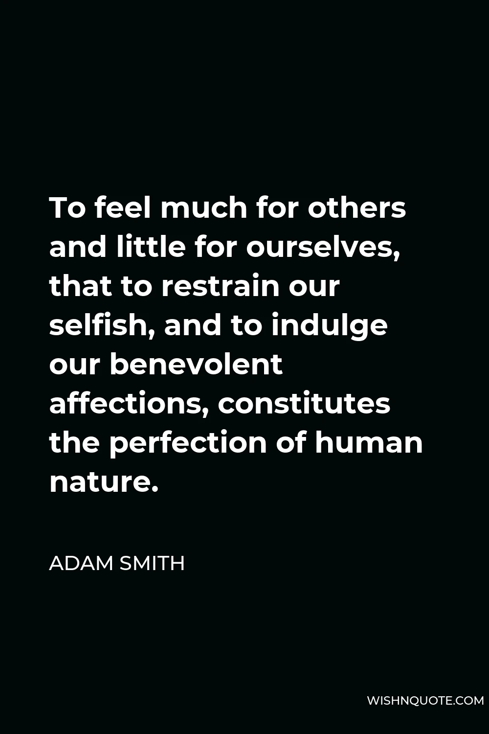 Adam Smith Quote - To feel much for others and little for ourselves, that to restrain our selfish, and to indulge our benevolent affections, constitutes the perfection of human nature.
