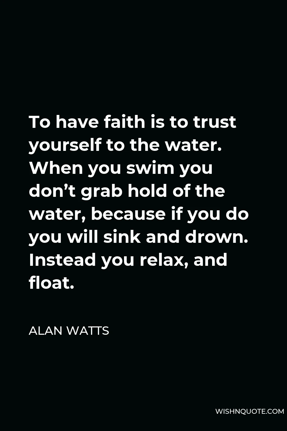 Alan Watts Quote - To have faith is to trust yourself to the water. When you swim you don’t grab hold of the water, because if you do you will sink and drown. Instead you relax, and float.