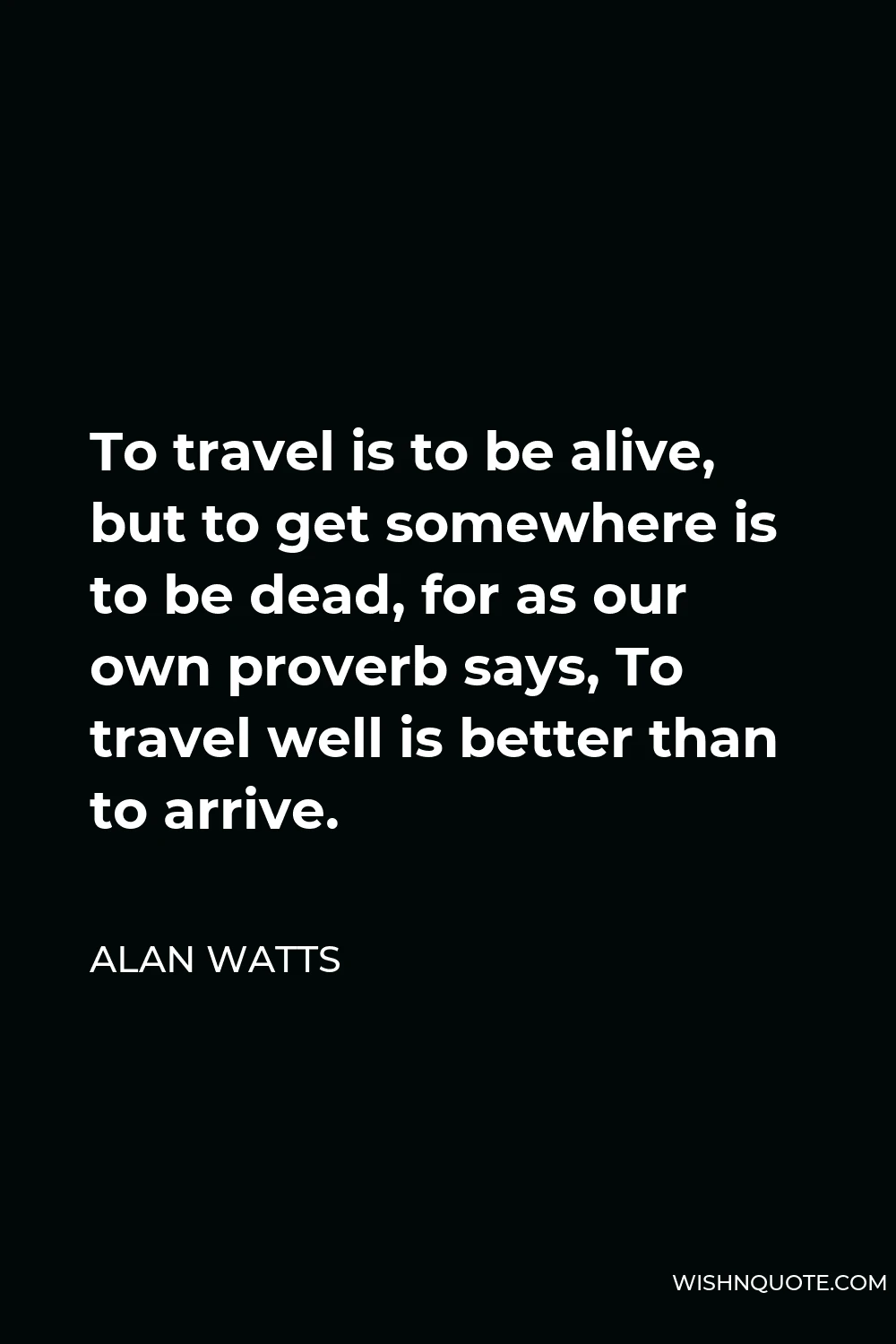 Alan Watts Quote - To travel is to be alive, but to get somewhere is to be dead, for as our own proverb says, To travel well is better than to arrive.