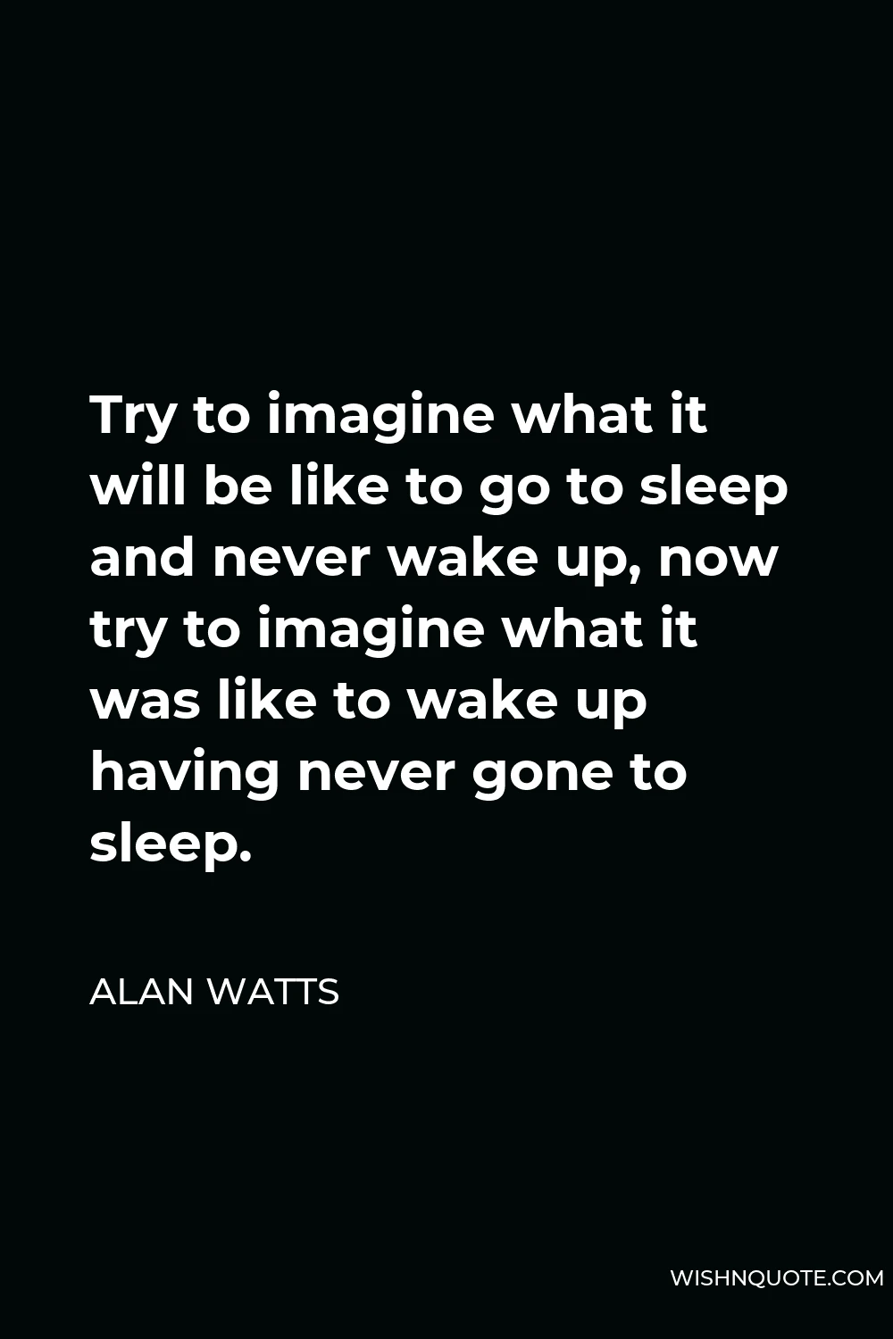 Alan Watts Quote - Try to imagine what it will be like to go to sleep and never wake up, now try to imagine what it was like to wake up having never gone to sleep.