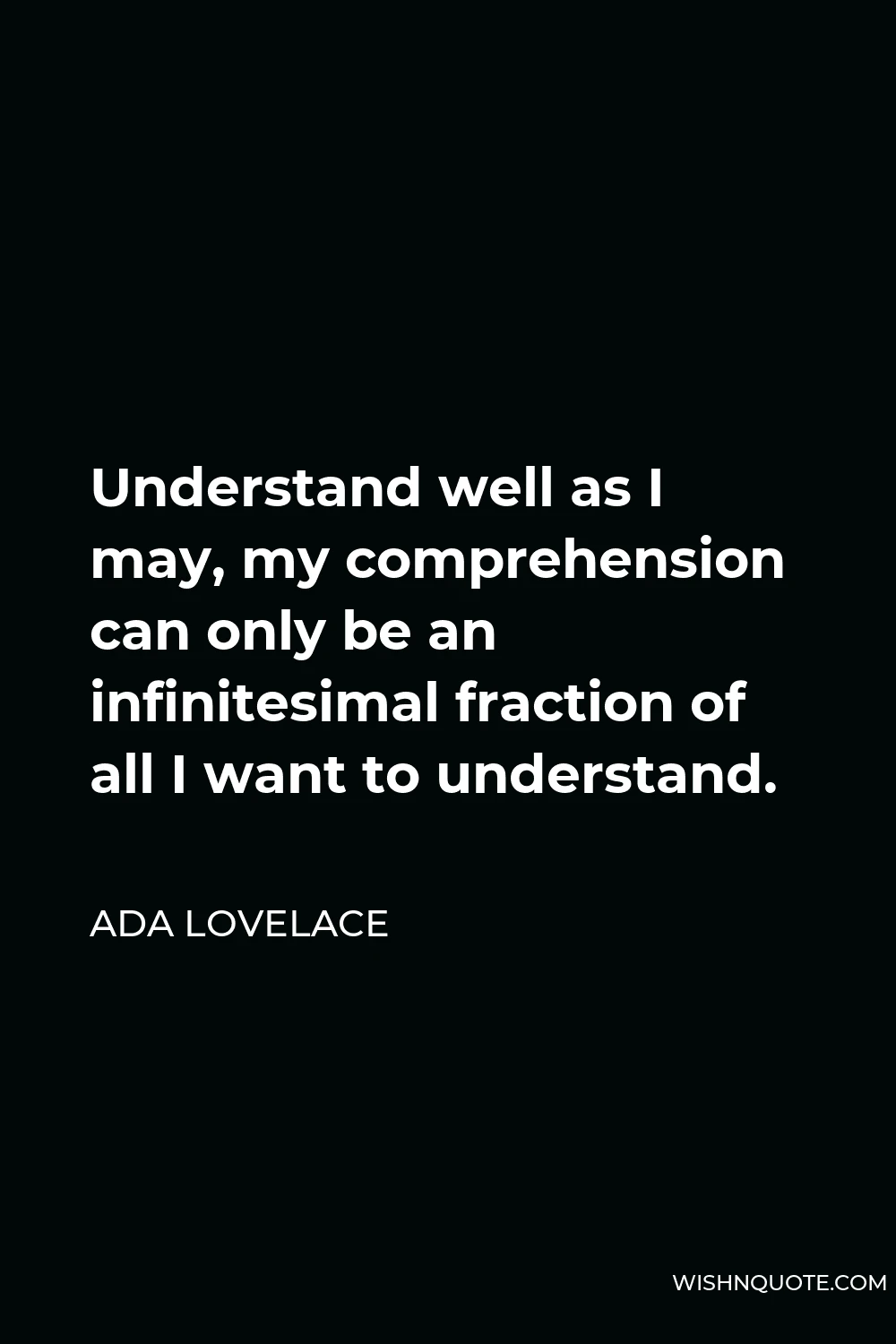 Ada Lovelace Quote - Understand well as I may, my comprehension can only be an infinitesimal fraction of all I want to understand.