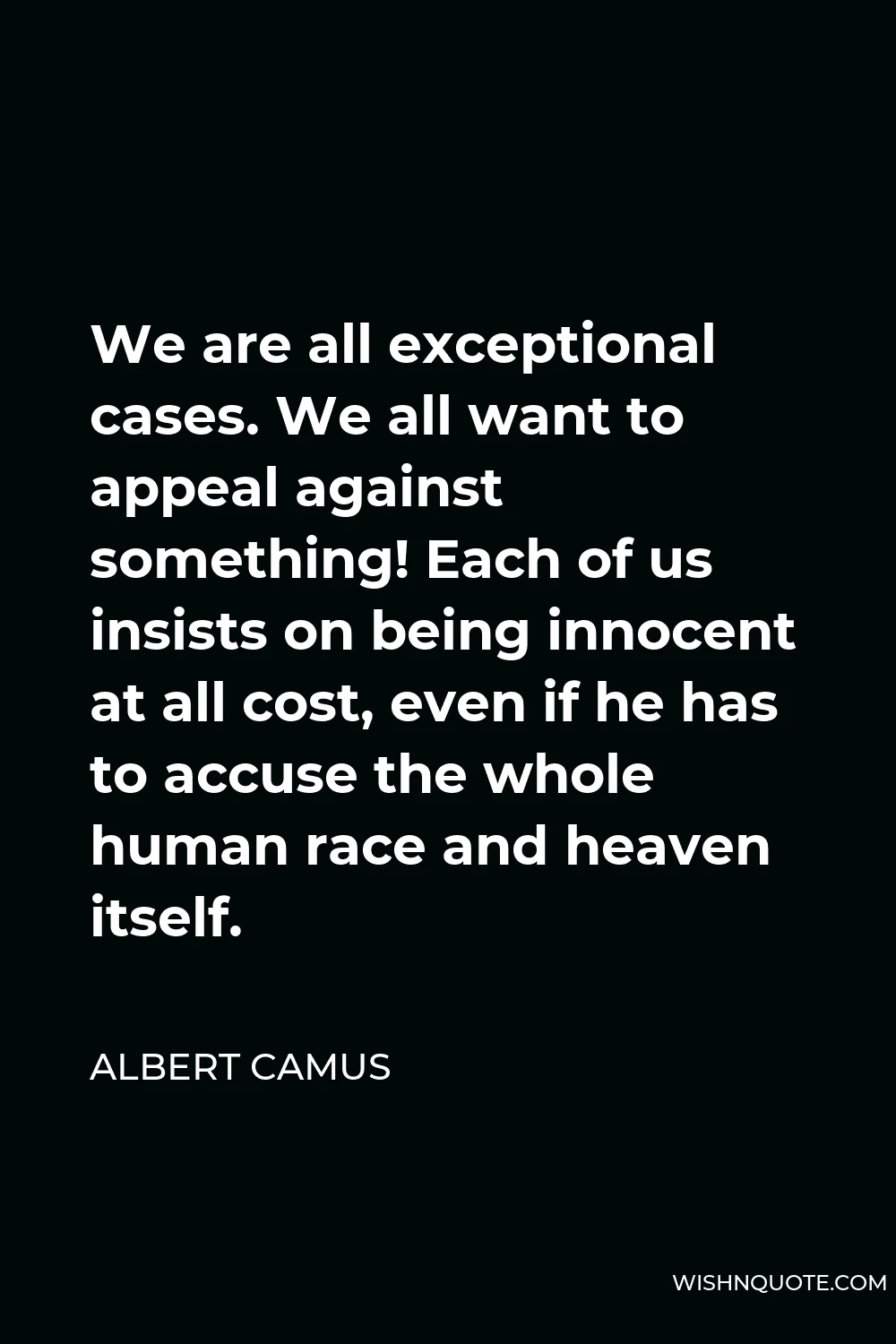 Albert Camus Quote - We are all exceptional cases. We all want to appeal against something! Each of us insists on being innocent at all cost, even if he has to accuse the whole human race and heaven itself.