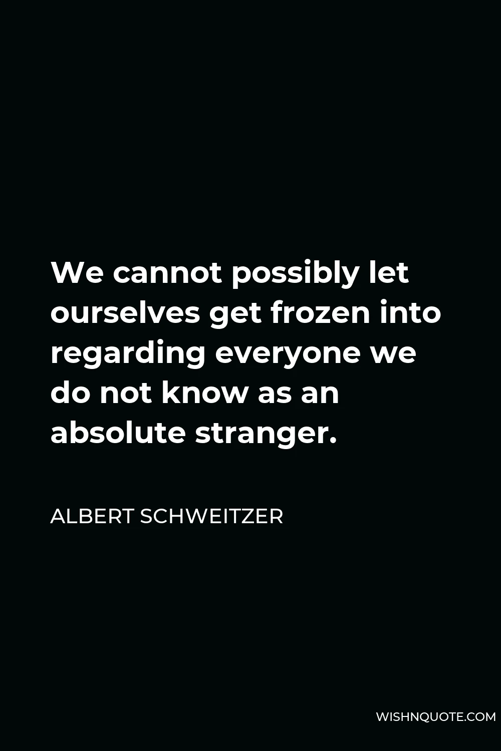 Albert Schweitzer Quote - We cannot possibly let ourselves get frozen into regarding everyone we do not know as an absolute stranger.