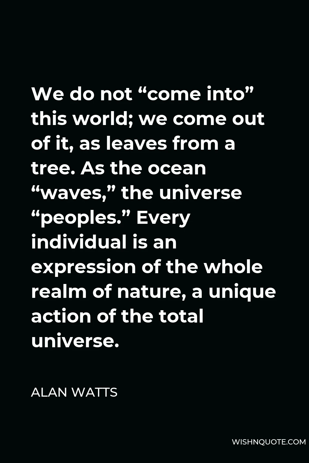 Alan Watts Quote - We do not “come into” this world; we come out of it, as leaves from a tree. As the ocean “waves,” the universe “peoples.” Every individual is an expression of the whole realm of nature, a unique action of the total universe.