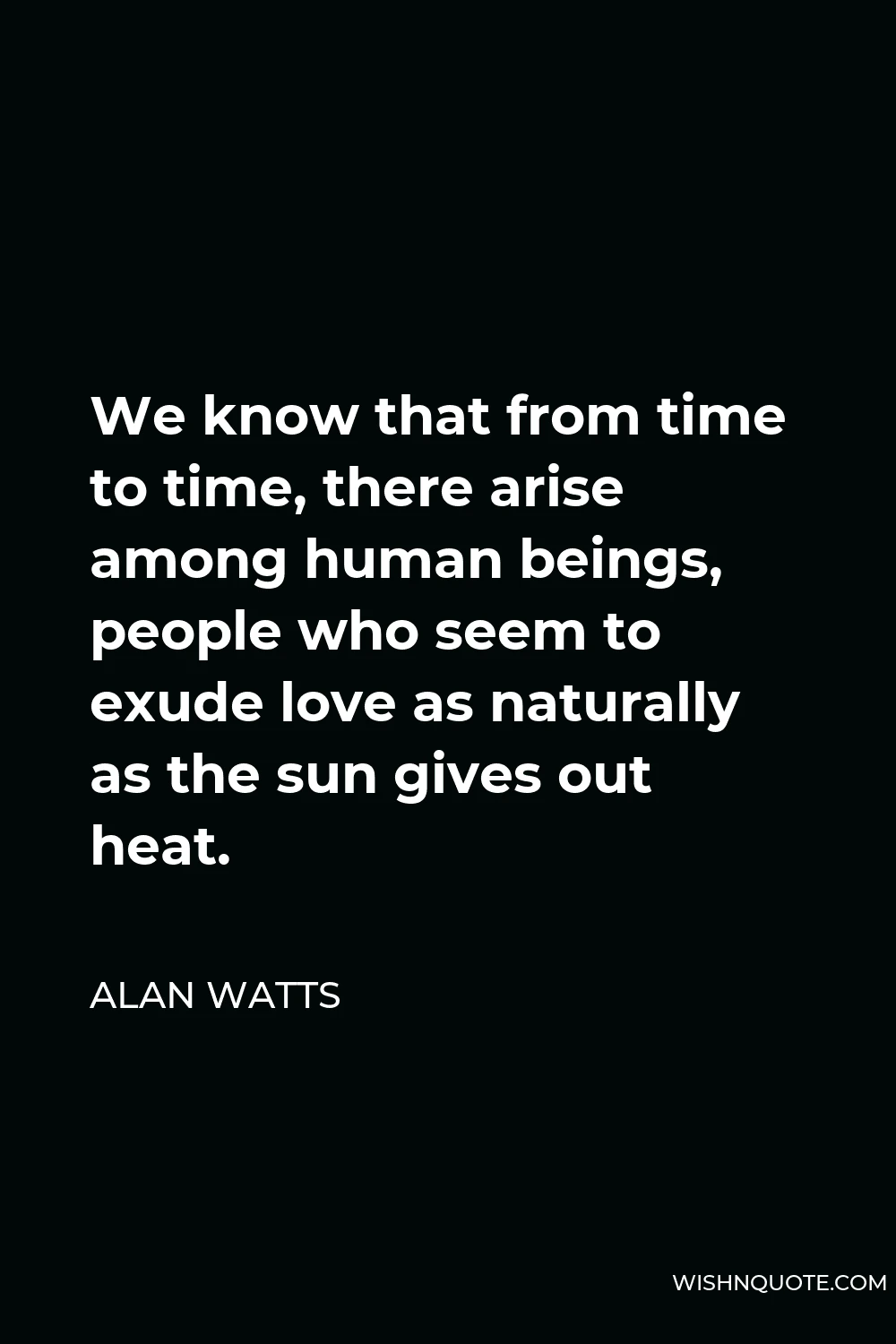 Alan Watts Quote - We know that from time to time, there arise among human beings, people who seem to exude love as naturally as the sun gives out heat.