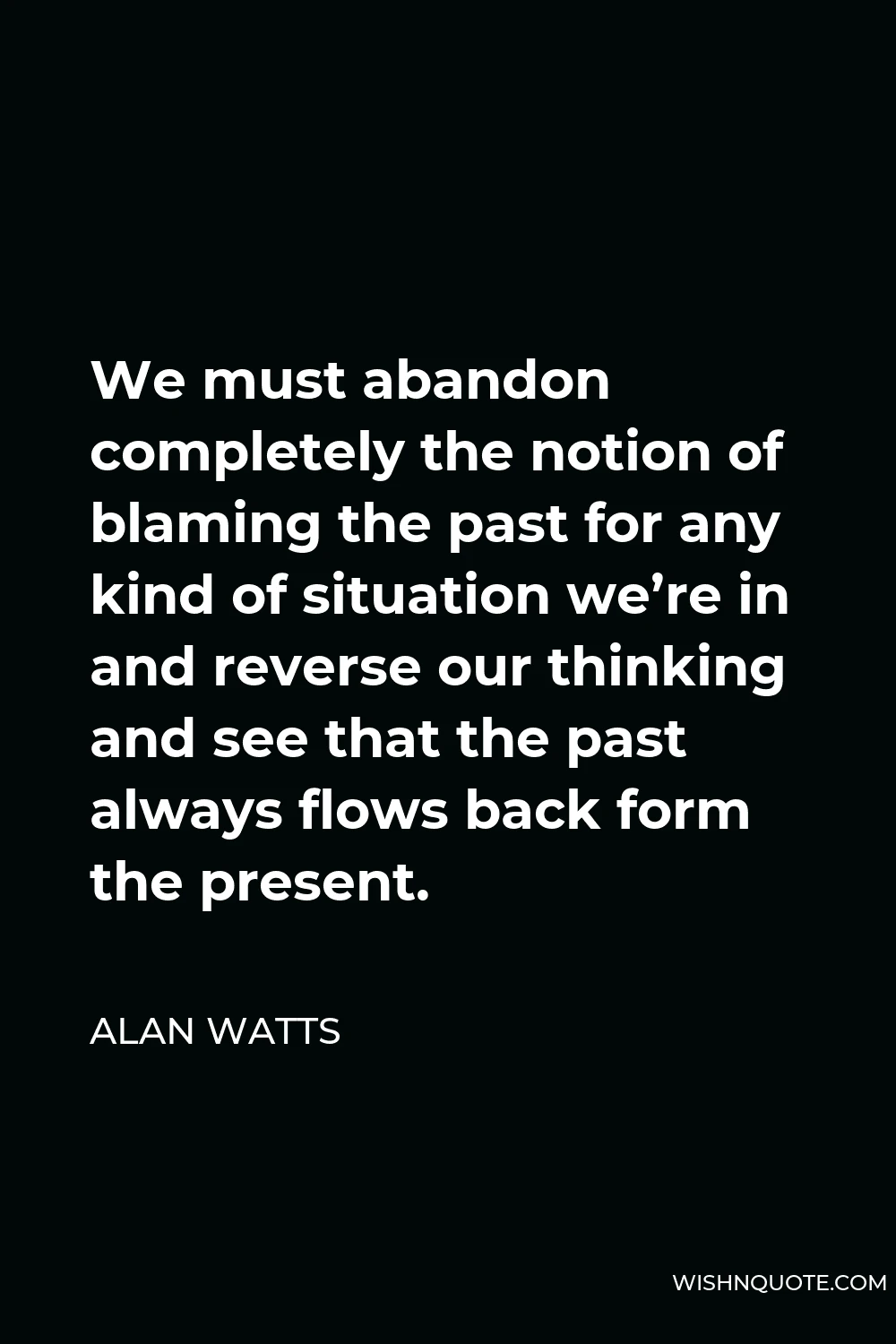 Alan Watts Quote - We must abandon completely the notion of blaming the past for any kind of situation we’re in and reverse our thinking and see that the past always flows back form the present.