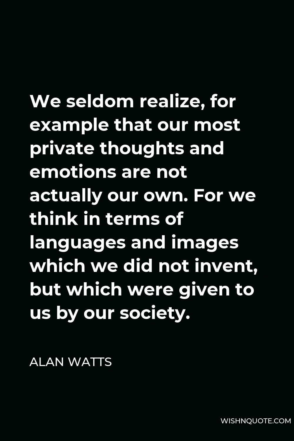 Alan Watts Quote - We seldom realize, for example that our most private thoughts and emotions are not actually our own. For we think in terms of languages and images which we did not invent, but which were given to us by our society.