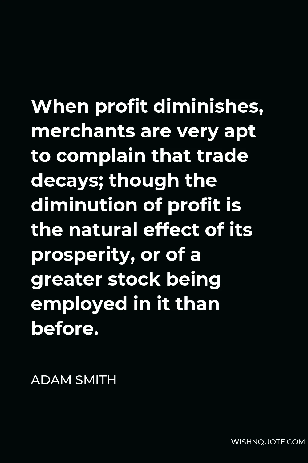 Adam Smith Quote - When profit diminishes, merchants are very apt to complain that trade decays; though the diminution of profit is the natural effect of its prosperity, or of a greater stock being employed in it than before.