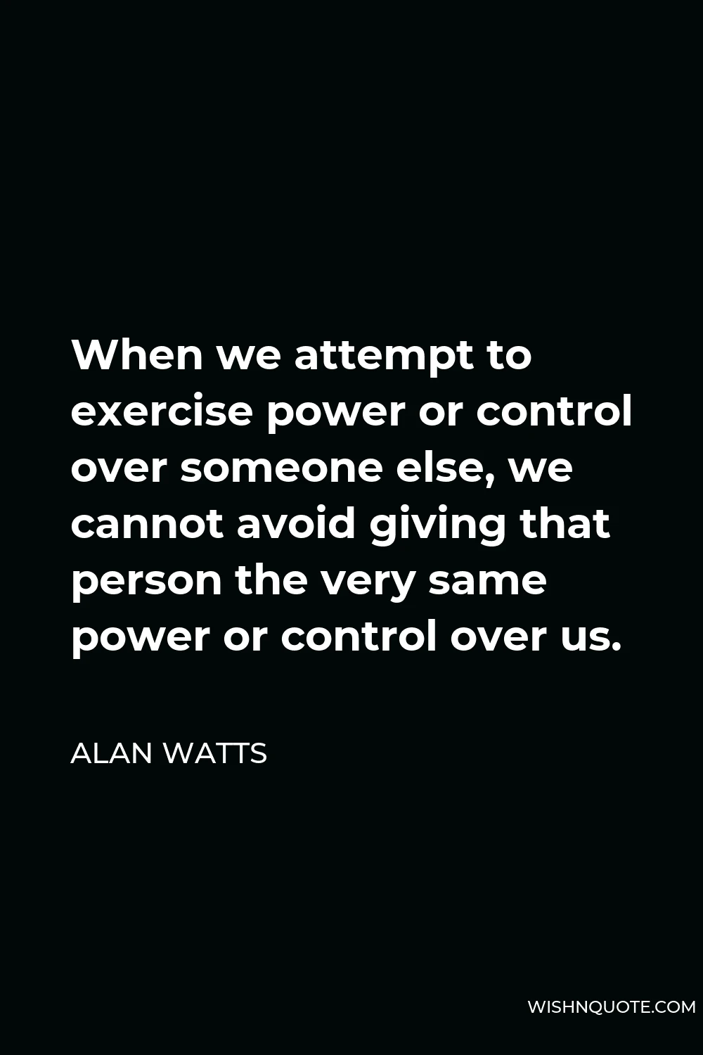 Alan Watts Quote - When we attempt to exercise power or control over someone else, we cannot avoid giving that person the very same power or control over us.