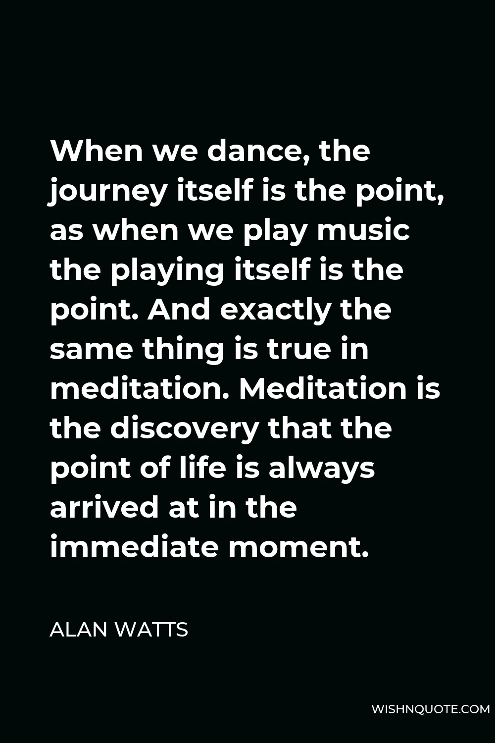 Alan Watts Quote - When we dance, the journey itself is the point, as when we play music the playing itself is the point. And exactly the same thing is true in meditation. Meditation is the discovery that the point of life is always arrived at in the immediate moment.