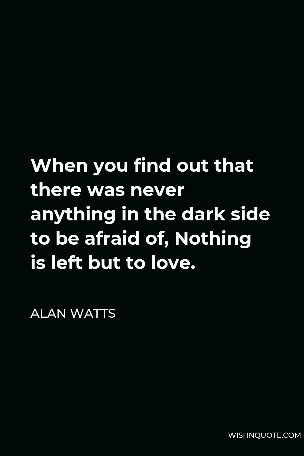 Alan Watts Quote - When you find out that there was never anything in the dark side to be afraid of, Nothing is left but to love.