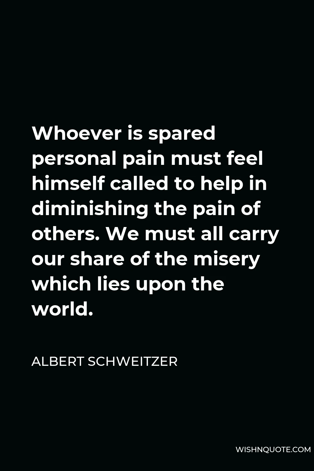 Albert Schweitzer Quote - Whoever is spared personal pain must feel himself called to help in diminishing the pain of others. We must all carry our share of the misery which lies upon the world.
