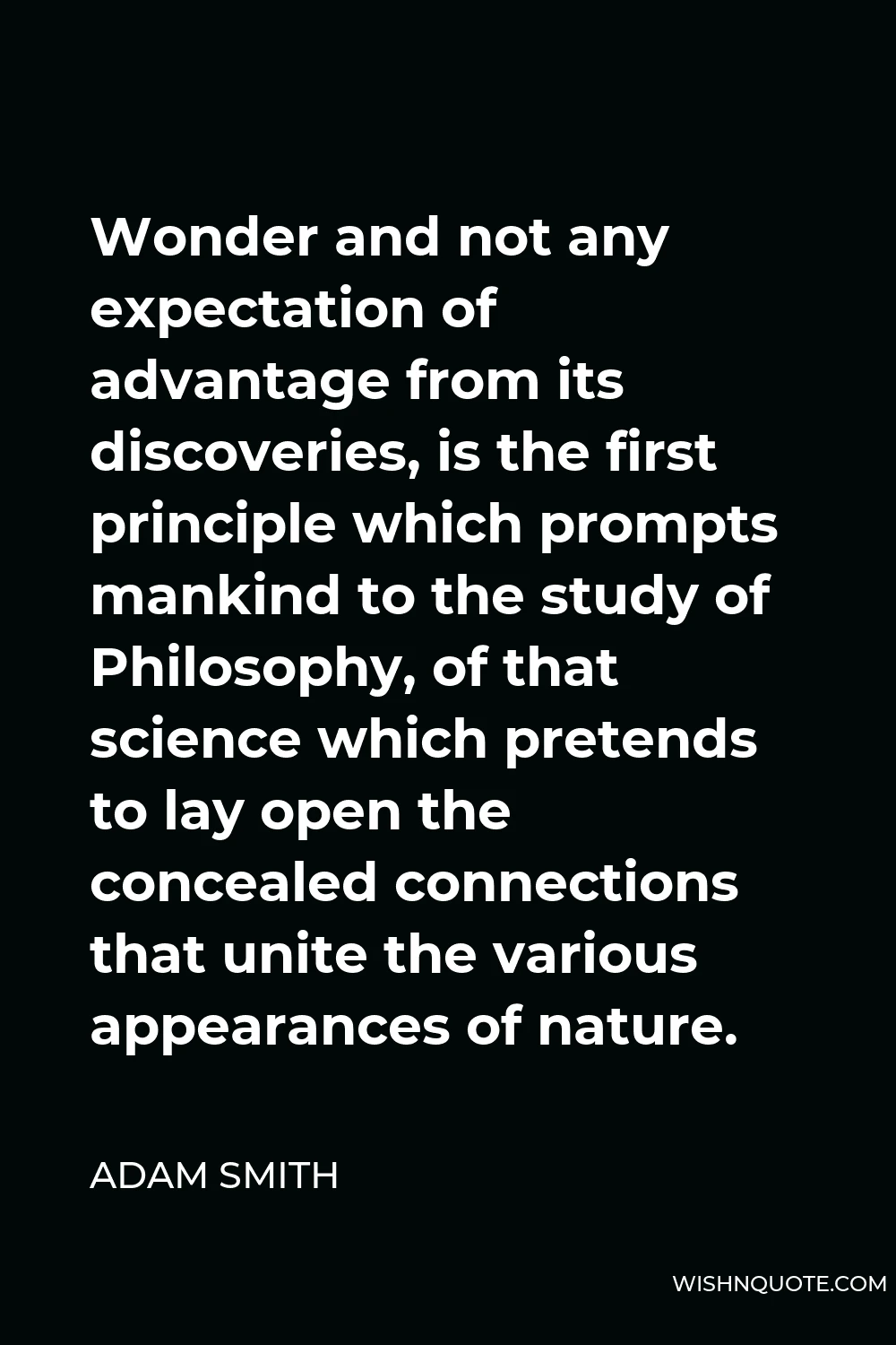 Adam Smith Quote - Wonder and not any expectation of advantage from its discoveries, is the first principle which prompts mankind to the study of Philosophy, of that science which pretends to lay open the concealed connections that unite the various appearances of nature.